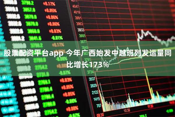 股票配资平台app 今年广西始发中越班列发运量同比增长173%