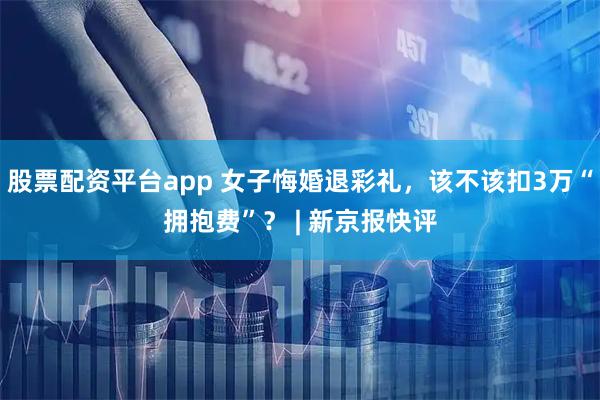 股票配资平台app 女子悔婚退彩礼，该不该扣3万“拥抱费”？ | 新京报快评