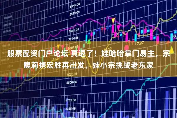 股票配资门户论坛 真退了!娃哈哈掌门易主,宗馥莉携宏胜再出发,娃小宗挑战老东家