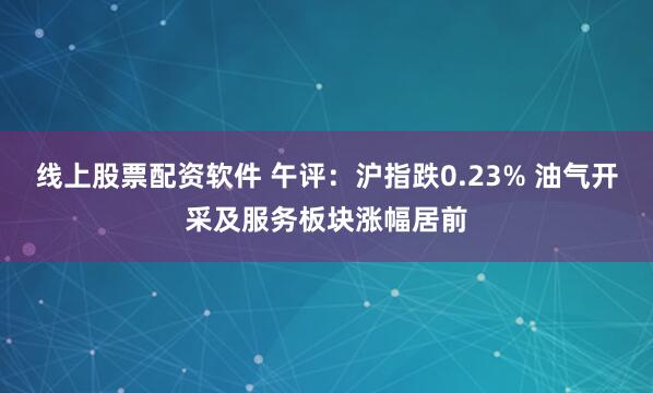 线上股票配资软件 午评:沪指跌0.23% 油气开采及服务板块涨幅居前