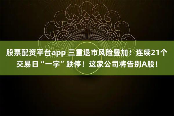 股票配资平台app 三重退市风险叠加！连续21个交易日“一字”跌停！这家公司将告别A股！