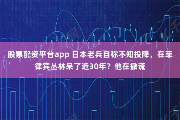 股票配资平台app 日本老兵自称不知投降，在菲律宾丛林呆了近30年？他在撒谎