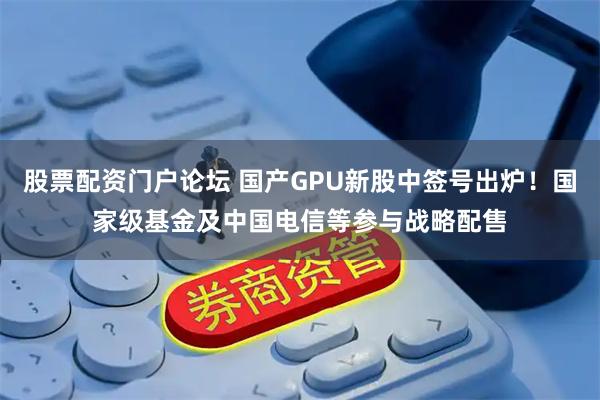 股票配资门户论坛 国产GPU新股中签号出炉!国家级基金及中国电信等参与战略配售