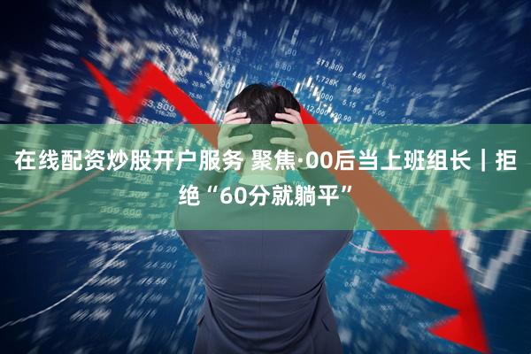 在线配资炒股开户服务 聚焦·00后当上班组长｜拒绝“60分就躺平”