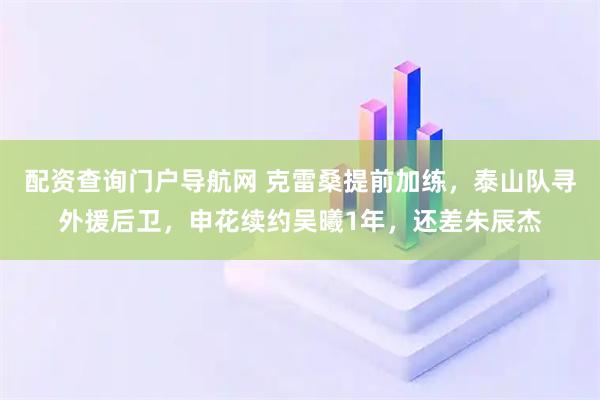 配资查询门户导航网 克雷桑提前加练，泰山队寻外援后卫，申花续约吴曦1年，还差朱辰杰