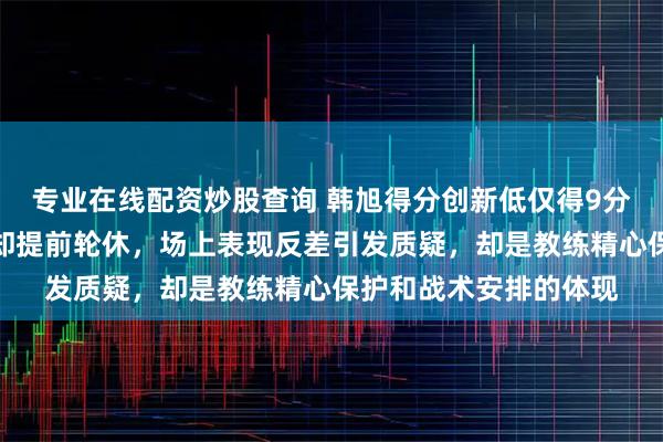 专业在线配资炒股查询 韩旭得分创新低仅得9分，山猫大胜阿德莱德却提前轮休，场上表现反差引发质疑，却是教练精心保护和战术安排的体现