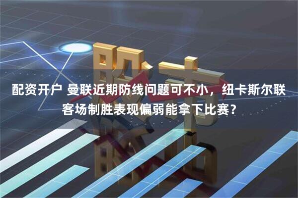 配资开户 曼联近期防线问题可不小，纽卡斯尔联客场制胜表现偏弱能拿下比赛？