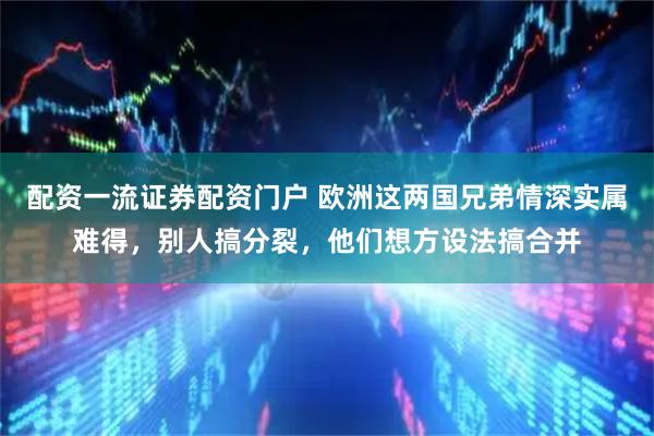 配资一流证券配资门户 欧洲这两国兄弟情深实属难得，别人搞分裂，他们想方设法搞合并