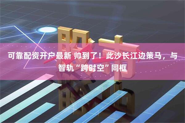 可靠配资开户最新 帅到了！此沙长江边策马，与智轨“跨时空”同框