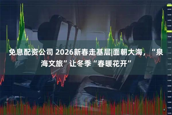 免息配资公司 2026新春走基层|面朝大海,“泉海文旅”让冬季“春暖花开”