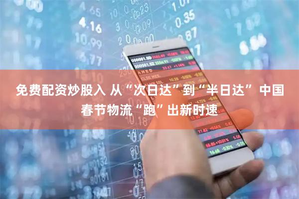 免费配资炒股入 从“次日达”到“半日达” 中国春节物流“跑”出新时速
