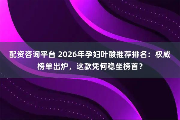 配资咨询平台 2026年孕妇叶酸推荐排名：权威榜单出炉，这款凭何稳坐榜首？