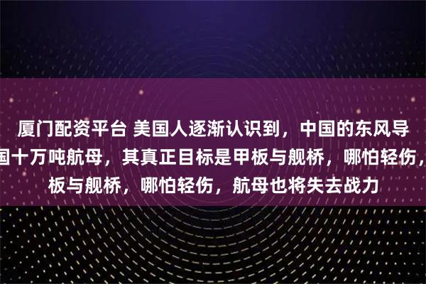 厦门配资平台 美国人逐渐认识到，中国的东风导弹，并非要摧毁美国十万吨航母，其真正目标是甲板与舰桥，哪怕轻伤，航母也将失去战力
