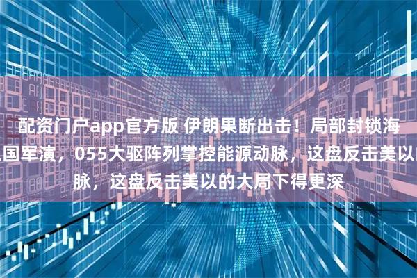 配资门户app官方版 伊朗果断出击！局部封锁海域配合中俄伊三国军演，055大驱阵列掌控能源动脉，这盘反击美以的大局下得更深