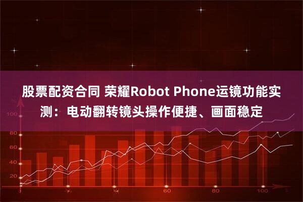 股票配资合同 荣耀Robot Phone运镜功能实测：电动翻转镜头操作便捷、画面稳定