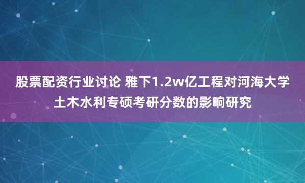 股票配资行业讨论 雅下1.2w亿工程对河海大学土木水利专硕考研分数的影响研究