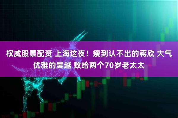 权威股票配资 上海这夜！瘦到认不出的蒋欣 大气优雅的吴越 败给两个70岁老太太