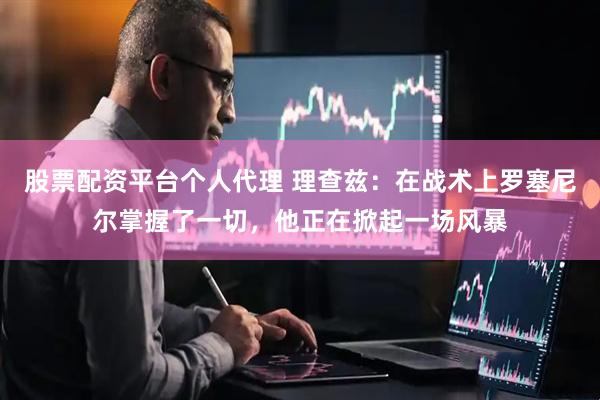 股票配资平台个人代理 理查兹:在战术上罗塞尼尔掌握了一切,他正在掀起一场风暴