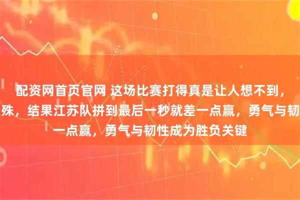 配资网首页官网 这场比赛打得真是让人想不到，原本以为实力悬殊，结果江苏队拼到最后一秒就差一点赢，勇气与韧性成为胜负关键
