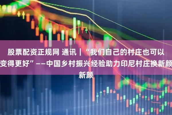 股票配资正规网 通讯｜“我们自己的村庄也可以变得更好”——中国乡村振兴经验助力印尼村庄换新颜
