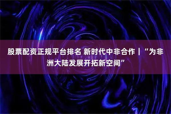 股票配资正规平台排名 新时代中非合作｜“为非洲大陆发展开拓新空间”