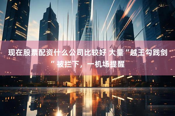 现在股票配资什么公司比较好 大量“越王勾践剑”被拦下，一机场提醒