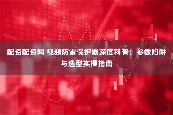 配资配资网 视频防雷保护器深度科普：参数陷阱与选型实操指南