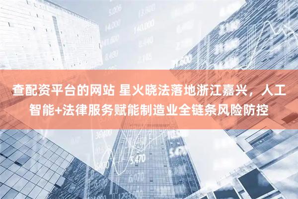 查配资平台的网站 星火晓法落地浙江嘉兴，人工智能+法律服务赋能制造业全链条风险防控