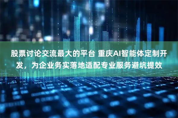 股票讨论交流最大的平台 重庆AI智能体定制开发，为企业务实落地适配专业服务避坑提效