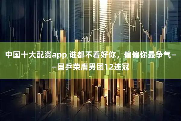 中国十大配资app 谁都不看好你,偏偏你最争气——国乒荣膺男团12连冠